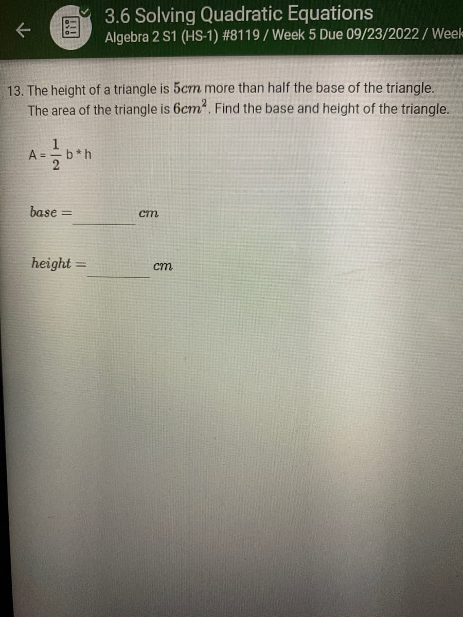 K
13. The height of a triangle is 5cm more than half the base of the triangle.
The area of the triangle is 6cm². Find the base and height of the triangle.
A==b*h
base=
3.6 Solving Quadratic Equations
Algebra 2 S1 (HS-1) #8119 / Week 5 Due 09/23/2022 / Week
height=
cm
cm