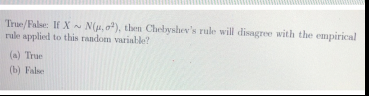 True/False: If X ~ N(H,02), then Chebyshev's rule will disagree with the empirical
rule applied to this random variable?
(a) True
(b) False
