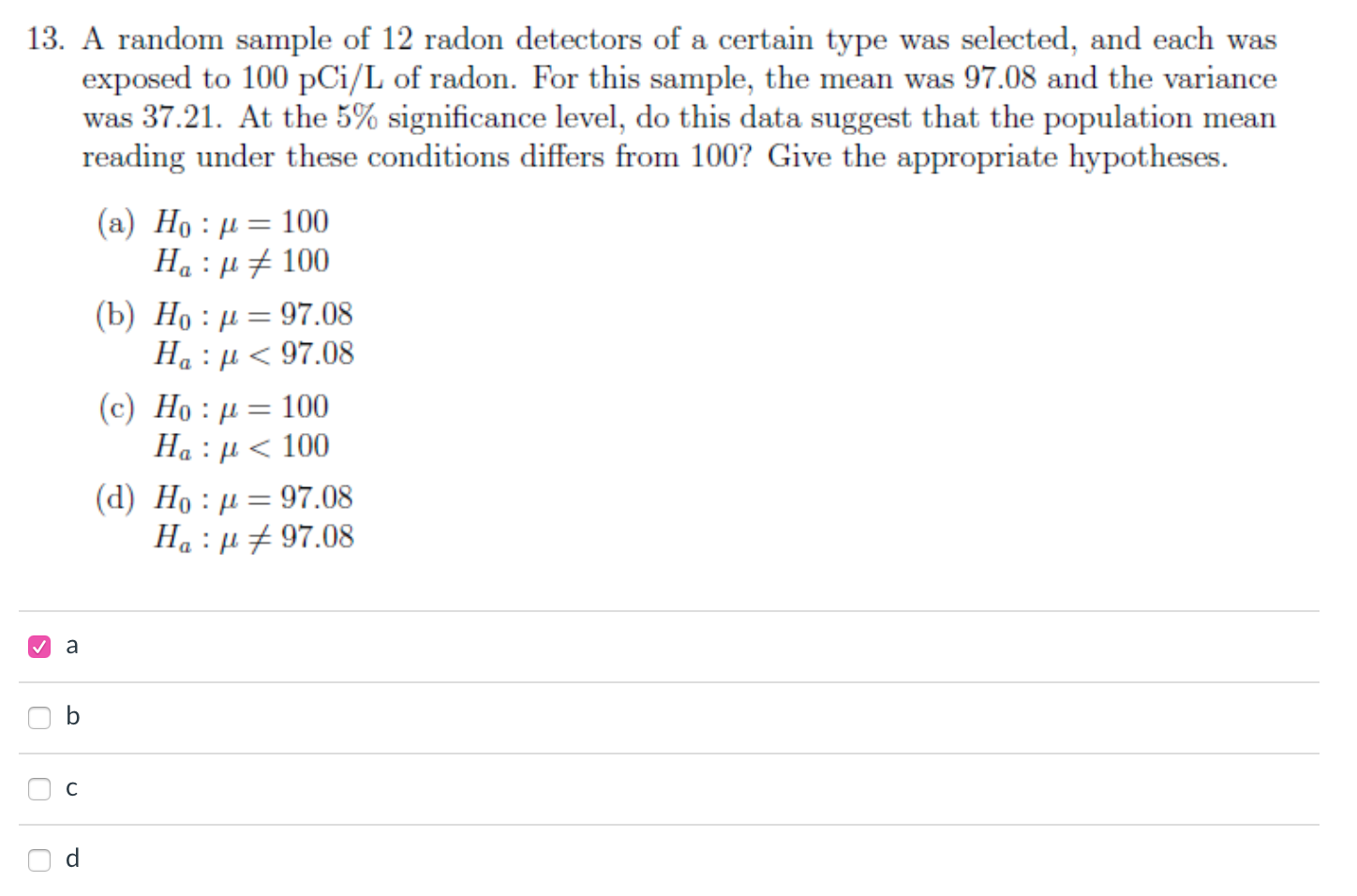 A random sample of 12 radon detectors of a certain type was selected, and each was
exposed to 100 pCi/L of radon. For this sample, the mean was 97.08 and the variance
was 37.21. At the 5% significance level, do this data suggest that the population mean
reading under these conditions differs from 100? Give the appropriate hypotheses.
