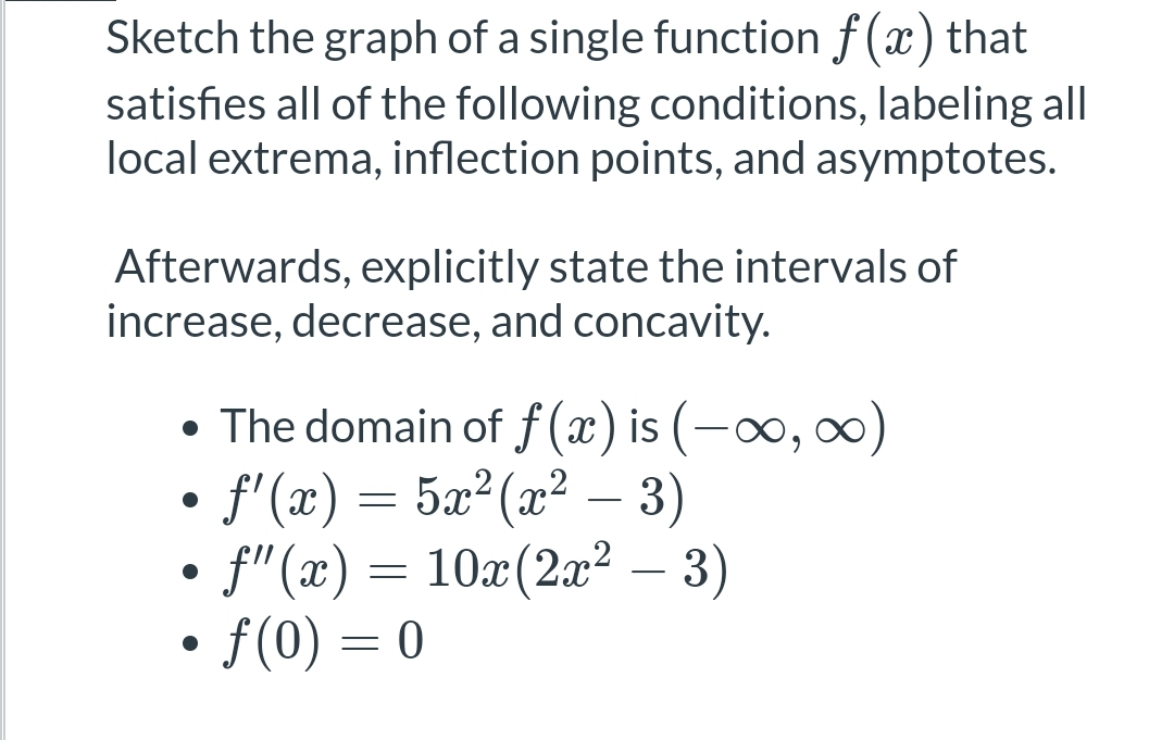 ### Educational Resource: Graphing Functions with Specific Conditions

#### Task Description:
Sketch the graph of a single function \( f(x) \) that satisfies all of the following conditions, labeling all local extrema, inflection points, and asymptotes.

#### Steps to Follow:
1. **Identify Key Features**:
   - **Local Extrema**: Points where the function changes from increasing to decreasing or vice versa.
   - **Inflection Points**: Points where the concavity of the function changes.
   - **Asymptotes**: Lines that the graph approaches but does not touch.

2. **Explicitly State the Intervals**:
   - Intervals of increase and decrease.
   - Intervals of concavity.

### Given Conditions:
1. **The domain of \( f(x) \)** is \( (-\infty, \infty) \).
2. The first derivative of the function is given by:
   \[
   f'(x) = 5x^2(x^2 - 3)
   \]
3. The second derivative of the function is given by:
   \[
   f''(x) = 10x(2x^2 - 3)
   \]
4. The function passes through the point:
   \[
   f(0) = 0
   \]

### Analysis of Given Conditions:
- **First Derivative \( f'(x) \)**:
  - Determines the slope of the function \( f(x) \).
  - Critical points are found by setting \( f'(x) = 0 \):
    \[
    5x^2(x^2 - 3) = 0
    \]
    Solutions: \( x = 0, \pm\sqrt{3} \)

- **Second Derivative \( f''(x) \)**:
  - Determines the concavity of the function \( f(x) \).
  - Possible inflection points are found by setting \( f''(x) = 0 \):
    \[
    10x(2x^2 - 3) = 0
    \]
    Solutions: \( x = 0, \pm\sqrt{\frac{3}{2}} \)

### Graphing Instructions:
- **Plot the Critical Points**:
  - At \( x = 0, \pm\sqrt{3} \)

- **Determine Intervals of Increase