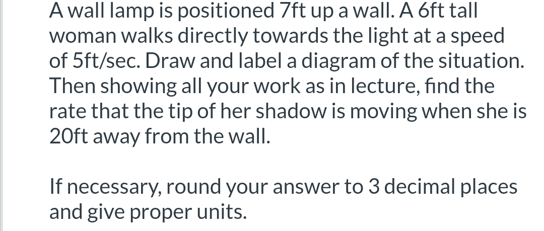 ### Problem Description

A wall lamp is positioned 7 feet up a wall. A 6-foot tall woman walks directly towards the light at a speed of 5 feet per second. Draw and label a diagram of the situation. Then, showing all your work as instructed in class, find the rate at which the tip of her shadow is moving when she is 20 feet away from the wall.

If necessary, round your answer to 3 decimal places and give proper units.

### Solution Explanation

#### Step-by-Step Instructions:

1. **Diagram Setup**:
   - Draw the wall and indicate the position of the lamp 7 feet above the ground.
   - Draw the woman who is 6 feet tall and represent her walking towards the wall.
   - Indicate her speed of 5 feet per second.
   - Draw the shadow cast by the woman towards the wall.

2. **Using Similar Triangles**:
   - Note that two similar triangles are formed: one with the lamp's position to the tip of the shadow and the other with the height of the woman and the length of her shadow.
   - Let `x(t)` be the distance of the woman from the wall, and `y(t)` be the length of her shadow on the ground.
   
3. **Formulate Equations**:
   - From the properties of similar triangles:
     $$ \frac{7}{y(t)} = \frac{6}{y(t) - x(t)} $$
   - Rearrange this to:
     $$ 7(y(t) - x(t)) = 6y(t) $$
     $$ 7y(t) - 7x(t) = 6y(t) $$
     $$ y(t) = 7x(t) $$

4. **Derive the Rate**:
   - Differentiate both sides with respect to `t`:
     $$ \frac{dy(t)}{dt} = 7 \frac{dx(t)}{dt} $$
   - Given that the woman walks towards the wall at 5 ft/sec (` \frac{dx(t)}{dt} = -5 ft/sec `):
     $$ \frac{dy(t)}{dt} = 7 \times (-5) $$
     $$ \frac{dy(t)}{dt} = -35 ft/sec $$
   
5. **Interpret the Result**:
   - The negative sign indicates that the length of the shadow is