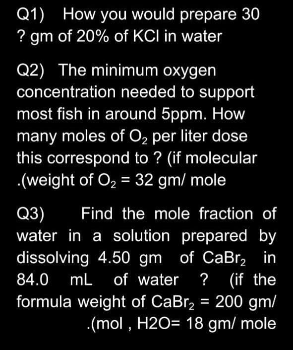 Q1) How you would prepare 30
? gm of 20% of KCI in water
Q2) The minimum oxygen
concentration needed to support
most fish in around 5ppm. How
many moles of O, per liter dose
this correspond to ? (if molecular
.(weight of O, = 32 gm/ mole
Q3)
water in a solution prepared by
Find the mole fraction of
dissolving 4.50 gm of CaBr, in
of water ? (if the
formula weight of CaBr, = 200 gm/
.(mol , H2O= 18 gm/ mole
84.0 mL
