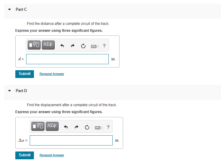 Part C
Find the distance after a complete circuit of the track.
Express your answer using three significant figures.
?
d =
m
Submit
Request Answer
Part D
Find the displacement after a complete circuit of the track.
Express your answer using three significant figures.
?
Ar =
m
Submit
Request Answer
