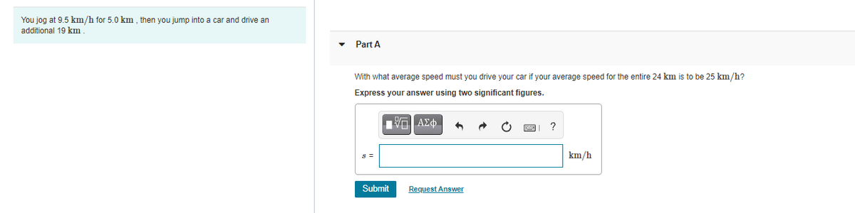 You jog at 9.5 km/h for 5.0 km , then you jump into a car and drive an
additional 19 km
Part A
With what average speed must you drive your car if your average speed for the entire 24 km is to be 25 km/h?
Express your answer using two significant figures.
?
km/h
Submit
Request Answer
