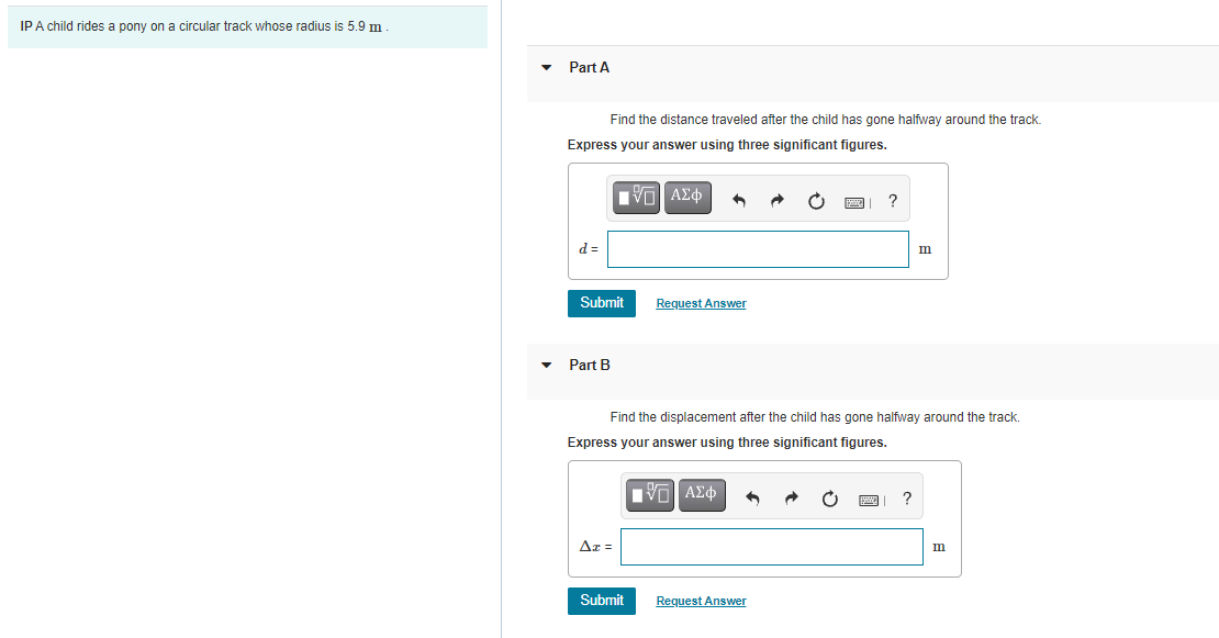 IPA child rides a pony on a circular track whose radius is 5.9 m
Part A
Find the distance traveled after the child has gone halfway around the track.
Express your answer using three significant figures.
m
Submit
Request Answer
Part B
Find the displacement after the child has gone halfway around the track.
Express your answer using three significant figures.
Πνα ΑΣφ
?
Az =
m
Submit
Request Answer
