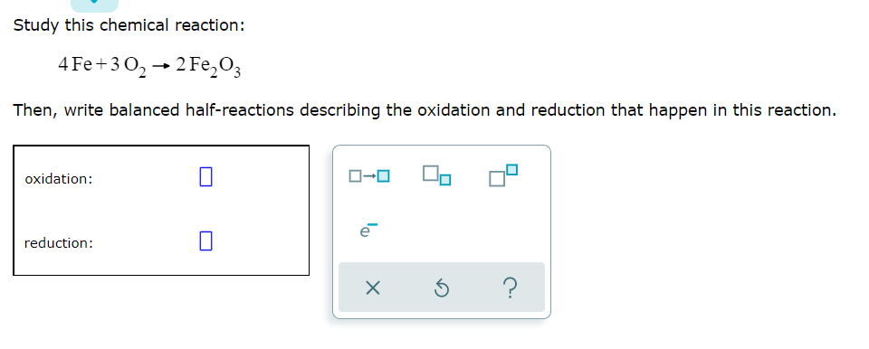 Study this chemical reaction:
4 Fe+30₂22 Fe₂O3
Then, write balanced half-reactions describing the oxidation and reduction that happen in this reaction.
oxidation:
reduction:
I
ローロ
X
Ś