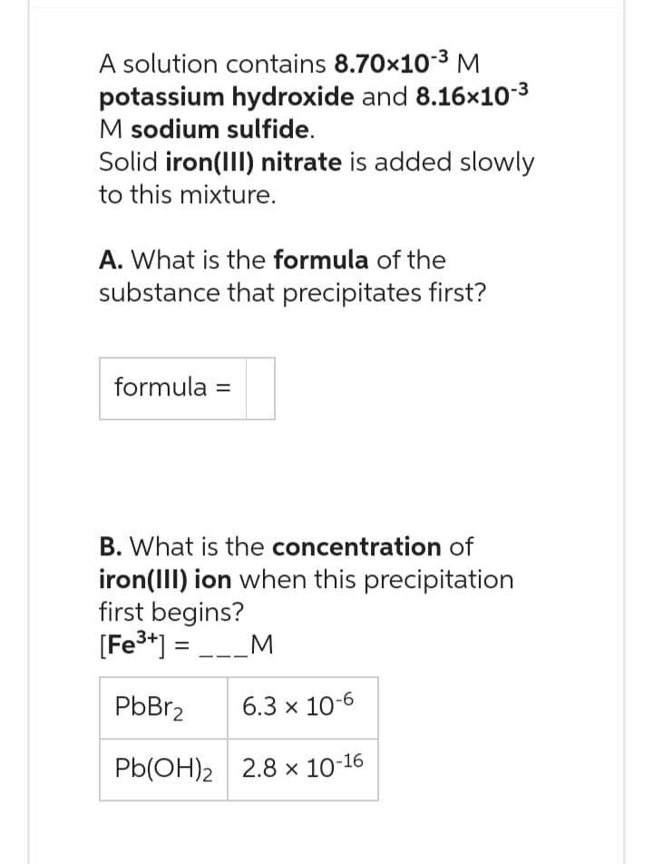 A solution contains 8.70x10-³ M
potassium hydroxide and 8.16x10-³
M sodium sulfide.
Solid iron(III) nitrate is added slowly
to this mixture.
A. What is the formula of the
substance that precipitates first?
formula =
B. What is the concentration of
iron(III) ion when this precipitation
first begins?
[Fe³+] = ___M
PbBr₂ 6.3 x 10-6
Pb(OH)2
2.8 x 10-16