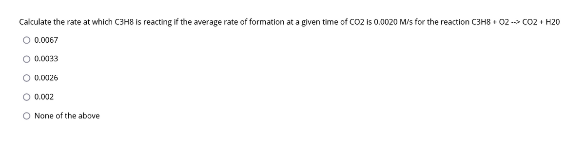 Calculate the rate at which C3H8 is reacting if the average rate of formation at a given time of CO2 is 0.0020 M/s for the reaction C3H8 + 02 --> CO2 + H20
O 0.0067
0.0033
0.0026
0.002
O None of the above