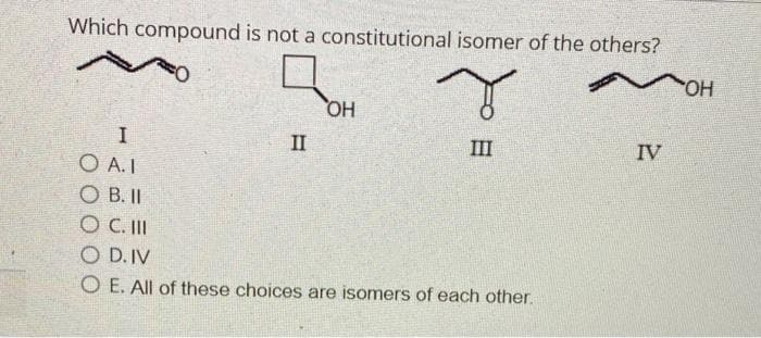 Which compound is not a constitutional isomer of the others?
r
III
I
O A.I
SO B. II
O C. III
O D. IV
O E. All of these choices are isomers of each other.
band
OH
II
IV
ОН