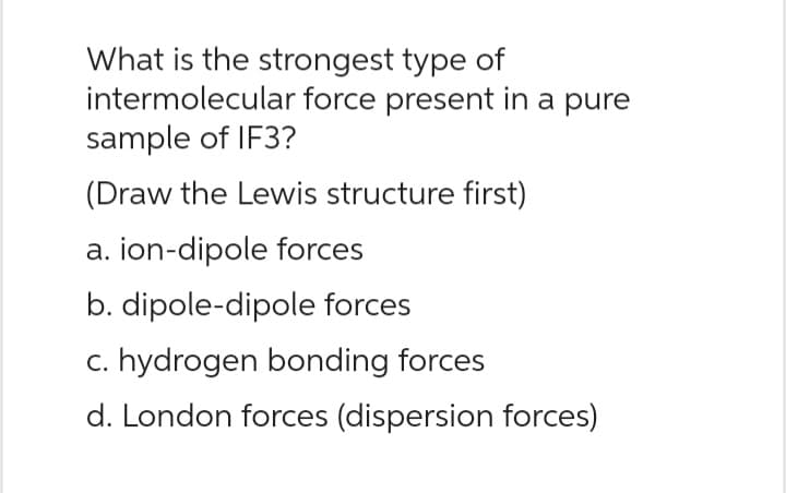 What is the strongest type of
intermolecular force present in a pure
sample of IF3?
(Draw the Lewis structure first)
a. ion-dipole forces
b. dipole-dipole forces
c. hydrogen bonding forces
d. London forces (dispersion forces)