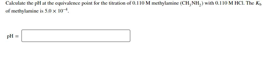 Calculate the pH at the equivalence point for the titration of 0.110 M methylamine (CH3NH₂) with 0.110 M HCl. The Kb
of methylamine is 5.0 x 10-4.
pH:
||