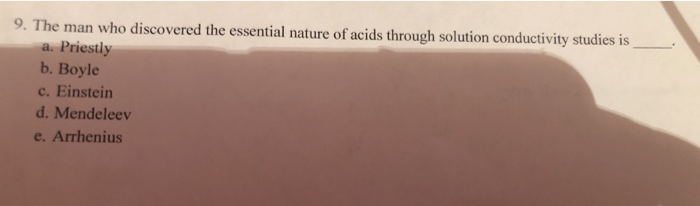 9. The man who discovered the essential nature of acids through solution conductivity studies is
a. Priestly
b. Boyle
c. Einstein
d. Mendeleev
e. Arrhenius