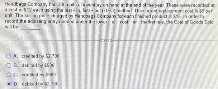 Handbags Company had 300 units of inventory on hand at the end of the year. These were recorded at
a cost of $12 each using the last-in, first-out (LIFO) method. The current replacement cost is $9 per
unit. The selling price charged by Handbags Company for each finished product is $15. In order to
record the adjusting entry needed under the lower-of-cost-or-market rule, the Cost of Goods Sold
will be
A. credited by $2.700
OB. debited by $900
C. credited by $900
D. debited by $2,700
ACCES