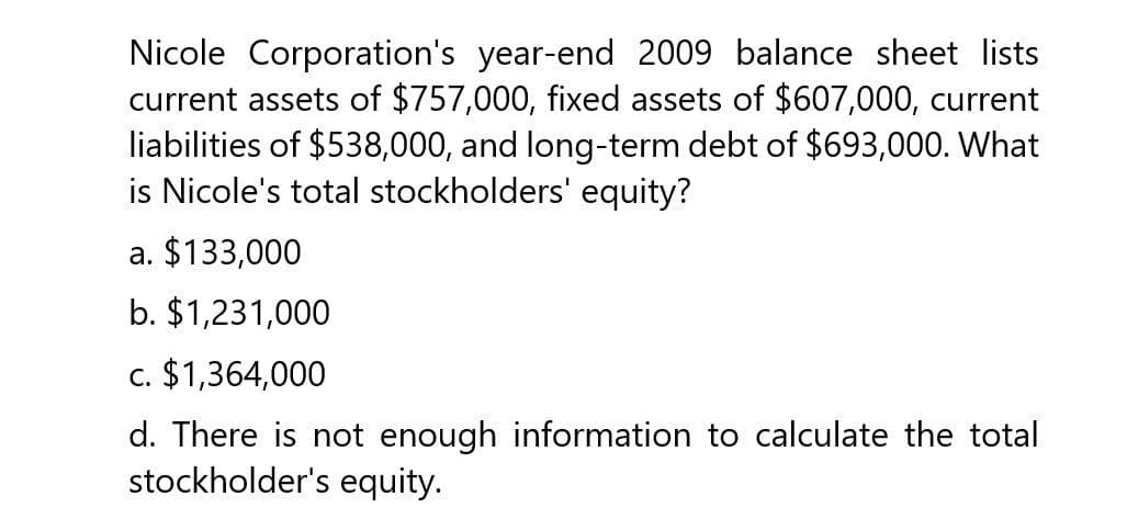 Nicole Corporation's year-end 2009 balance sheet lists
current assets of $757,000, fixed assets of $607,000, current
liabilities of $538,000, and long-term debt of $693,000. What
is Nicole's total stockholders' equity?
a. $133,000
b. $1,231,000
c. $1,364,000
d. There is not enough information to calculate the total
stockholder's equity.