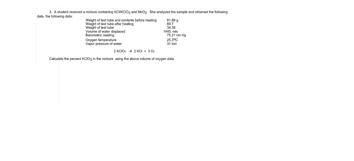 3. A student received a mixture containing KCI/KCIO3 and MnO2. She analyzed the sample and obtained the following
data. the following data:
Weight of test tube and contents before heating
Weight of test tube after heating
Weight of test tube
Volume of water displaced
Barometric reading
Oxygen temperature
Vapor pressure of water
61.88 g
60.7
34.38
1445. mls
75.21 cm Hg
25.3°C
31 torr
2 KCIO3 → 2 KCI + 3 02
Calculate the percent KCIO3 in the mixture using the above volume of oxygen data
