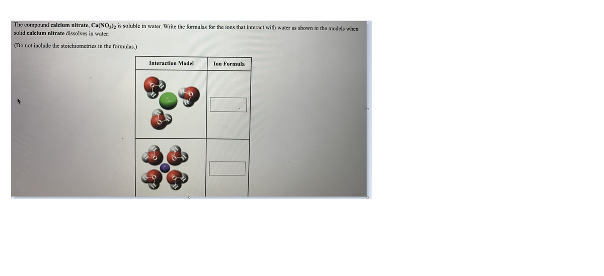 The compound calcium nitrate, Ca(NO3)2 is soluble in water. Write the formulas for the ions that interact with water as shown in the models when
solid calcium nitrate dissolves in water:
(Do not include the stoichiometries in the formulas.)
Interaction Model
Ion Formula
