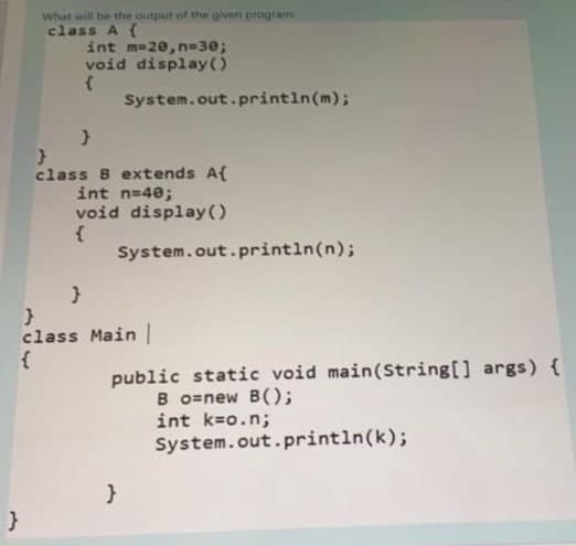 }
What will be the output of the given program
class A {
int m=20, n-30;
void display()
{
System.out.println(m);
}
}
class B extends A{
int n=40;
void display()
{
System.out.println(n);
}
}
class Main |
public static void main(String[] args) {
Bo=new B();
int k=o.n;
System.out.println(k);
}