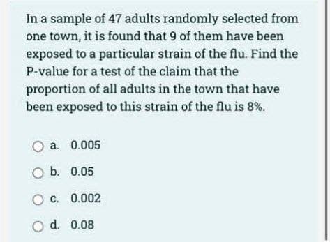 In a sample of 47 adults randomly selected from
one town, it is found that 9 of them have been
exposed to a particular strain of the flu. Find the
P-value for a test of the claim that the
proportion of all adults in the town that have
been exposed to this strain of the flu is 8%.
a. 0.005
O b. 0.05
OC. 0.002
O d. 0.08