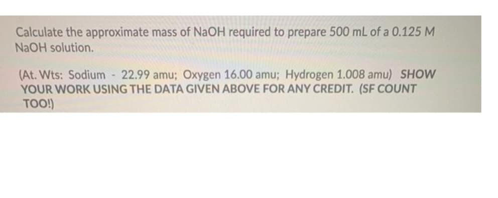 Calculate the approximate mass of NaOH required to prepare 500 mL of a 0.125 M
NAOH solution.
(At. Wts: Sodium
YOUR WORK USING THE DATA GIVEN ABOVE FOR ANY CREDIT. (SF COUNT
TOO!)
22.99 amu; Oxygen 16.00 amu; Hydrogen 1.008 amu) SHOW
