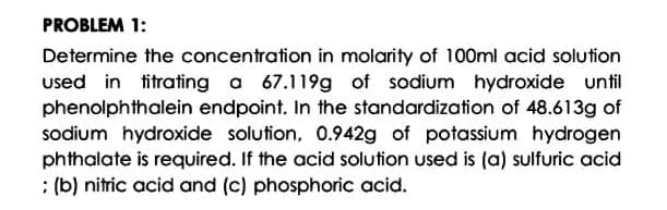 PROBLEM 1:
Determine the concentration in molarity of 100ml acid solution
used in titrating a 67.119g of sodium hydroxide until
phenolphthalein endpoint. In the standardization of 48.613g of
sodium hydroxide solution, 0.942g of potassium hydrogen
phthalate is required. If the acid solution used is (a) sulfuric acid
: (b) nitric acid and (c) phosphoric acid.
