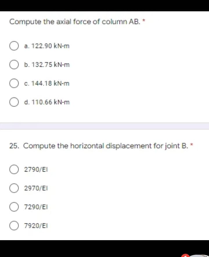 Compute the axial force of column AB. *
O a. 122.90 kN-m
O b. 132.75 kN-m
O c. 144.18 kN-m
O d. 110.66 kN-m
25. Compute the horizontal displacement for joint B. *
O 2790/EI
O 2970/EI
O 7290/EI
O 7920/EI
