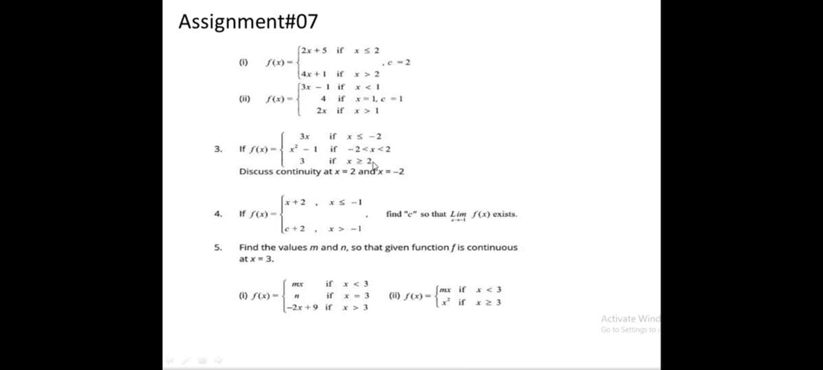 Assignment#07
2x +5 if xS 2
(i)
S(x) = {
.c -2
4x +1 if x > 2
x < 1
if x- 1, c = 1
x > 1
[3x - 1 if
(ii)
f(x) = <
4
2x if
3x
if
xS -2
3.
If S(x) = { x² - 1
if -2<x<2
if x 2 2
Discuss continuity at x = 2 and'x = -2
f*+2 .
x S -1
4.
If S(x)={
find "e" so that Lim f(x) exists.
le+2_
x > -1
5.
Find the values m and n, so that given function fis continuous
at x = 3.
if x < 3
if x - 3
(mx if x < 3
(i) S(x) =
(ii) ƒ(x) =
x if x 2 3
(-2x + 9 if
x > 3
Activate Wind
Go to Settings to a
