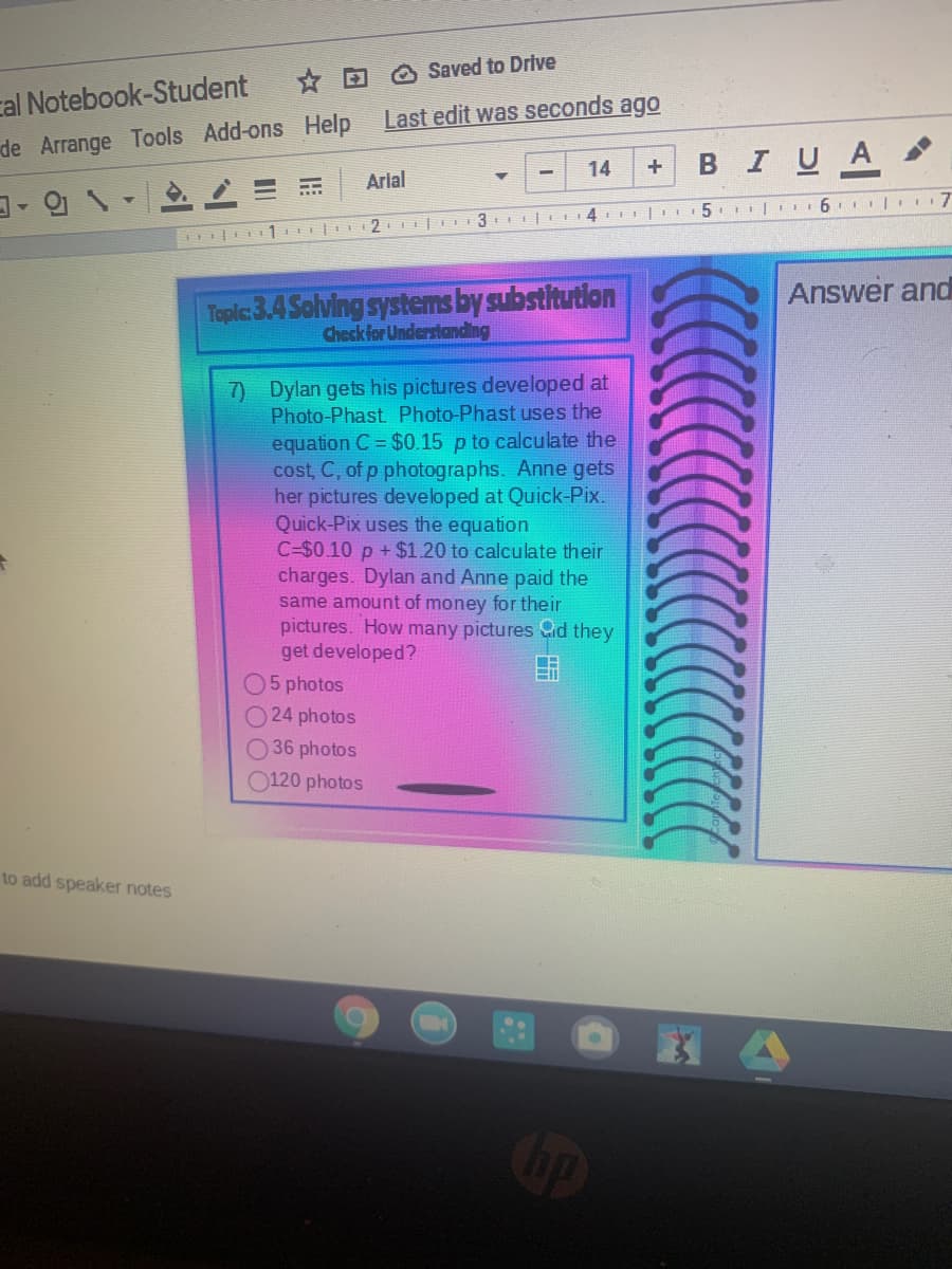 * D O Saved to Drive
cal Notebook-Student
de Arrange Tools Add-ons Help Last edit was seconds ago
BIUA
14
+
Arial
5.I| 6 | 7
I 1 E 2 |
Answer and
Toplc:3.4 Solving systems by substitutlon
Check for Understanding
7) Dylan gets his pictures developed at
Photo-Phast Photo-Phast uses the
equation C = $0.15 p to calculate the
cost, C, of p photographs. Anne gets
her pictures developed at Quick-Pix.
Quick-Pix uses the equation
C=$0.10 p +$1.20 to calculate their
charges. Dylan and Anne paid the
same amount of money for their
pictures. How many pictures Cid they
get developed?
05 photos
24 photos
O 36 photos
0120 photos
to add speaker notes
op
