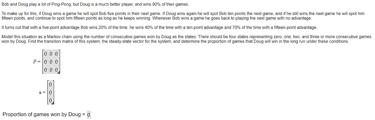 Bob and Doug play a lot of Ping-Pong, but Doug is a much better player, and wins 90% of their games.
To make up for this, if Doug wins a game he will spot Bob five points in their next game. If Doug wins again he will spot Bob ten points the next game, and if he still wins the next game he will spot him
fifteen points, and continue to spot him fifteen points as long as he keeps winning. Whenever Bob wins a game he goes back to playing the next game with no advantage.
It turns out that with a five-point advantage Bob wins 20% of the time; he wins 40% of the time with a ten-point advantage and 70% of the time with a fifteen-point advantage.
Model this situation as a Markov chain using the number of consecutive games won by Doug as the states. There should be four states representing zero, one, two, and three or more consecutive games
won by Doug. Find the transition matrix of this system, the steady-state vector for the system, and determine the proportion of games that Doug will win in the long run under these conditions.
000
P=000
000
S=
0
0
Proportion of games won by Doug = 0