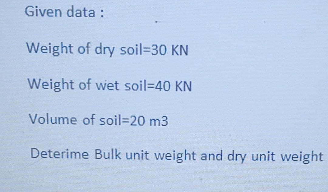 Given data :
Weight of dry soil=30 KN
Weight of wet soil=D40 KN
Volume of soil=20 m3
Deterime Bulk unit weight and dry unit weight
