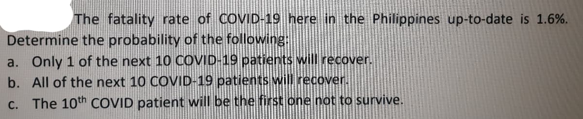 The fatality rate of COVID-19 here in the Philippines up-to-date is 1.6%.
Determine the probability of the following:
a. Only 1 of the next 10 COVID-19 patients will recover.
b. All of the next 10 COVID-19 patients will recover.
C. The 10th COVID patient will be the first one not to survive.
