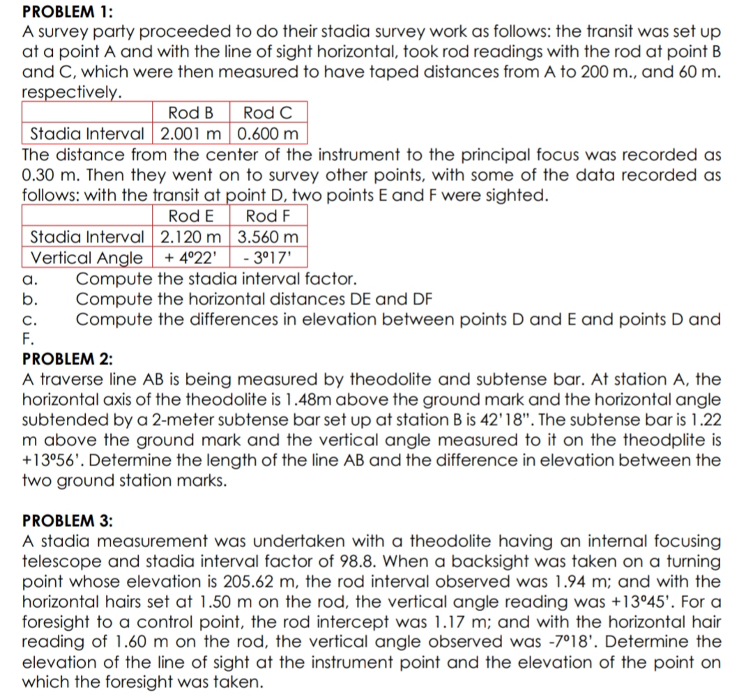 PROBLEM 1:
A survey party proceeded to do their stadia survey work as follows: the transit was set up
at a point A and with the line of sight horizontal, took rod readings with the rod at point B
and C, which were then measured to have taped distances from A to 200 m., and 60 m.
respectively.
Rod B
Rod C
Stadia Interval 2.001 m 0.600 m
The distance from the center of the instrument to the principal foCus was recorded as
0.30 m. Then they went on to survey other points, with some of the data recorded as
follows: with the transit at point D, two points E and F were sighted.
Rod E
Rod F
Stadia Interval 2.120 m 3.560 m
Vertical Angle
Compute the stadia interval factor.
Compute the horizontal distances DE and DF
Compute the differences in elevation between points D and E and points D and
+ 4°22'
- 3°17'
a.
b.
С.
F.
PROBLEM 2:
A traverse line AB is being measured by theodolite and subtense bar. At station A, the
horizontal axis of the theodolite is 1.48m above the ground mark and the horizontal angle
subtended by a 2-meter subtense bar set up at station B is 42'18". The subtense bar is 1.22
m above the ground mark and the vertical angle measured to it on the theodplite is
+13°56'. Determine the length of the line AB and the difference in elevation between the
two ground station marks.
PROBLEM 3:
A stadia measurement was undertaken with a theodolite having an internal focusing
telescope and stadia interval factor of 98.8. When a backsight was taken on a turning
point whose elevation is 205.62 m, the rod interval observed was 1.94 m; and with the
horizontal hairs set at 1.50 m on the rod, the vertical angle reading was +13°45'. For a
foresight to a control point, the rod intercept was 1.17 m; and with the horizontal hair
reading of 1.60 m on the rod, the vertical angle observed was -7°18'. Determine the
elevation of the line of sight at the instrument point and the elevation of the point on
which the foresight was taken.
