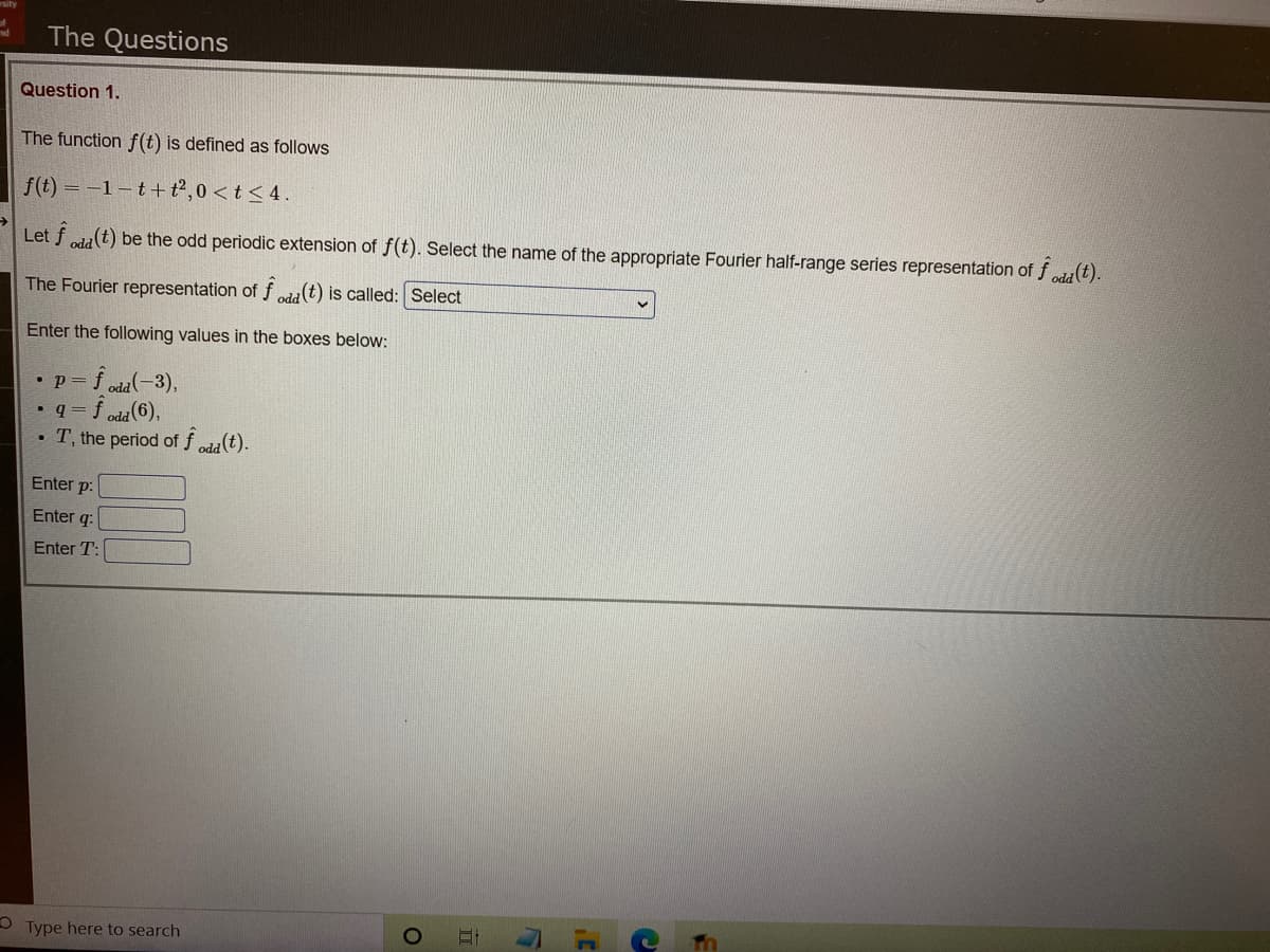 The Questions
Question 1.
The function f(t) is defined as follows
f(t) = -1-t+t2,0 < t < 4.
Let f cla(t) be the odd periodic extension of f(t). Select the name of the appropriate Fourier half-range series representation of fda(t).
The Fourier representation of f eda(t) is called: Select
Enter the following values in the boxes below:
•p=f oda(-3),
• q = f oda(6),
T, the period of f oda(t).
Enter p:
Enter q:
Enter T:
Type here to search
