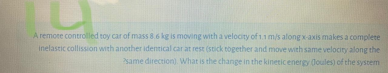 A remote controlled toy car of mass 8.6 kg is moving with a velocity of 1.1 m/s alongx-axis makes a complete
inelastic collission with another identical car at rest (stick together and move with same velocity along the
?same direction). What is the change in the kineticenergy (Joules) of the system
