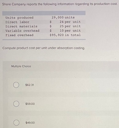 Shore Company reports the following information regarding its production cost.
Units produced
29,000 units
24 per unit
25 per unit
10 per unit
Direct labor
24
Direct materials
$
Variable overhead
Fixed overhead
$95,920 in total
Compute product cost per unit under absorption costing.
Multiple Choice
$62.31
$59.00
$49.00
