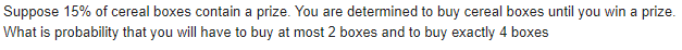 Suppose 15% of cereal boxes contain a prize. You are determined to buy cereal boxes until you win a prize.
What is probability that you will have to buy at most 2 boxes and to buy exactly 4 boxes
