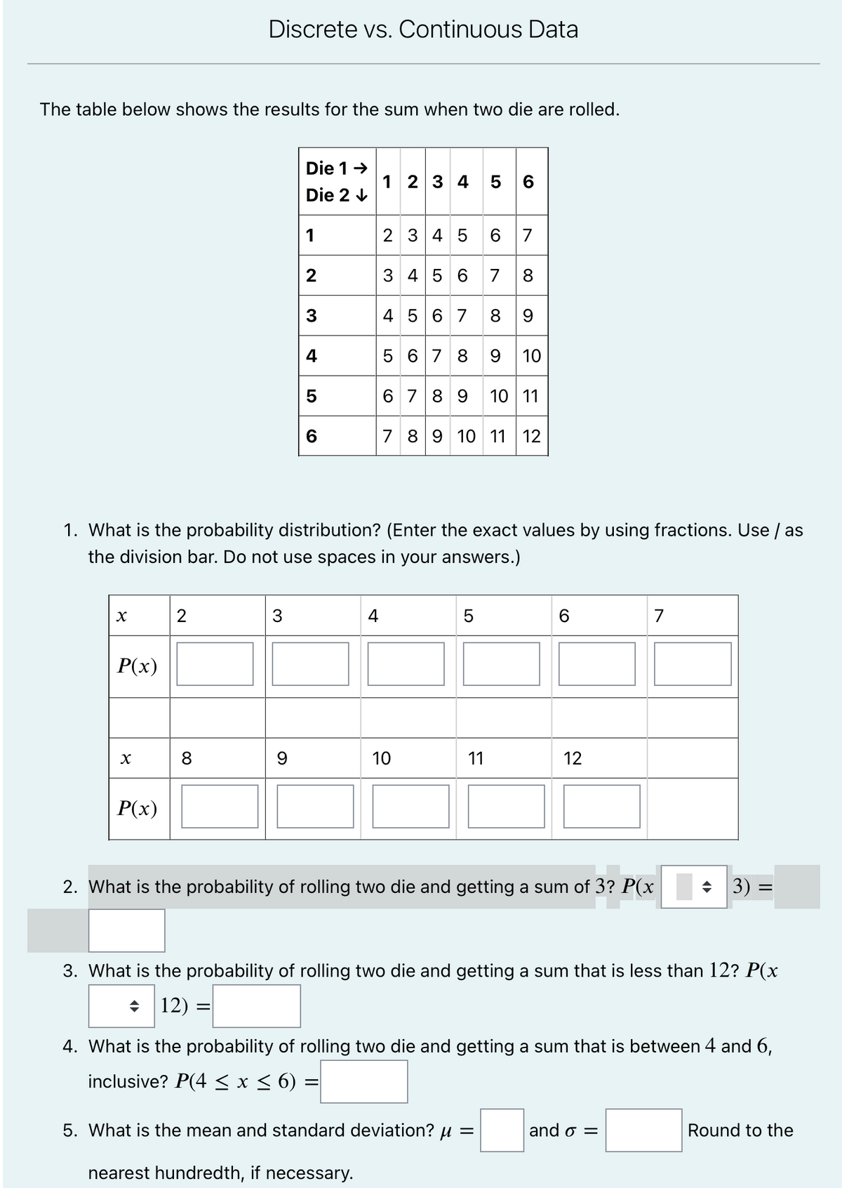 Discrete vs. Continuous Data
The table below shows the results for the sum when two die are rolled.
Die 1-
1 2 3 4 5 6
Die 2 V
1
2 3 4 5
6 7
3 4 5 6 7 8
4 5 6 7 8 9
5 67 8 9 10
3
6 789 10 11
7 89 10 11 12
1. What is the probability distribution? (Enter the exact values by using fractions. Use / as
the division bar. Do not use spaces in your answers.)
2
3
4
5
6
7
P(x)
8
10
11
12
P(x)
2. What is the probability of rolling two die and getting a sum of 3? P(x
+ 3) =
3. What is the probability of rolling two die and getting a sum that is less than 12? P(x
+ 12) =|
4. What is the probability of rolling two die and getting a sum that is between 4 and 6,
inclusive? P(4 < x < 6) =
5. What is the mean and standard deviation? u =
and o =
Round to the
nearest hundredth, if necessary.
LO
4-
