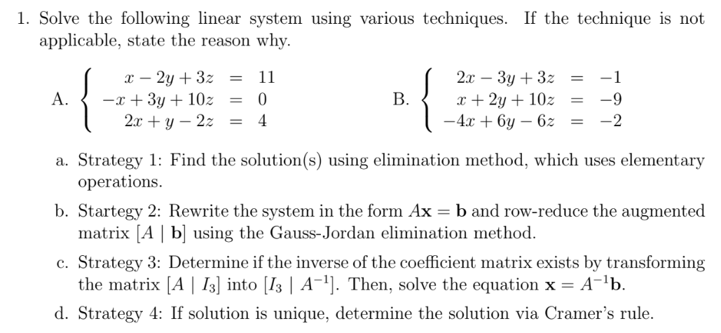1. Solve the following linear system using various techniques. If the technique is not
applicable, state the reason why.
{
х — 2у + 32
-x + 3y + 10z
2л + у — 22
2л — Зу + 32
x + 2y + 10z
-4x + 6y – 6z
11
А.
В.
-9
4
-2
||
a. Strategy 1: Find the solution(s) using elimination method, which uses elementary
operations.
b. Startegy 2: Rewrite the system in the form Ax = b and row-reduce the augmented
matrix [A | b] using the Gauss-Jordan elimination method.
c. Strategy 3: Determine if the inverse of the coefficient matrix exists by transforming
the matrix [A | I3] into [I3 | A¯'). Then, solve the equation x = A¯'b.
d. Strategy 4: If solution is unique, determine the solution via Cramer's rule.
