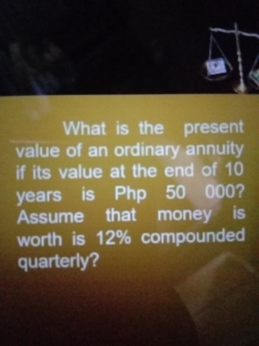 What is the present
value of an ordinary annuity
if its value at the end of 10
years is Php 50 000?
Assume that money is
worth is 12% compounded
quarterly?
