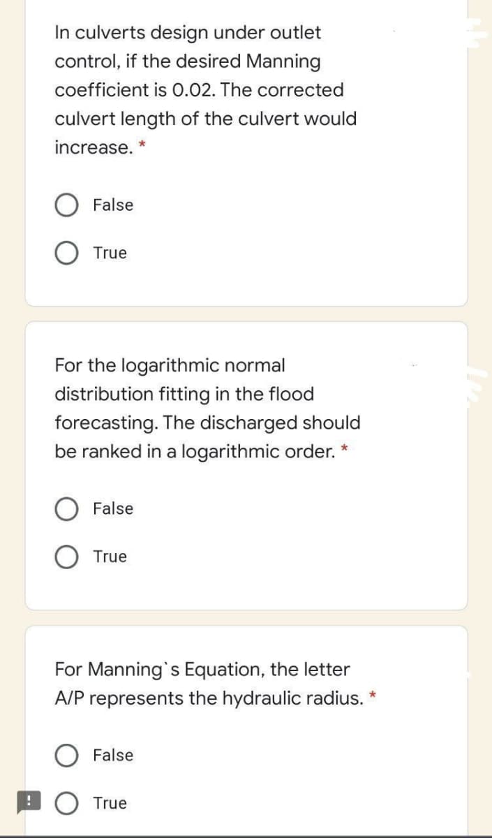 In culverts design under outlet
control, if the desired Manning
coefficient is 0.02. The corrected
culvert length of the culvert would
increase. *
False
True
For the logarithmic normal
distribution fitting in the flood
forecasting. The discharged should
be ranked in a logarithmic order. *
False
O True
For Manning's Equation, the letter
A/P represents the hydraulic radius. *
False
O True

