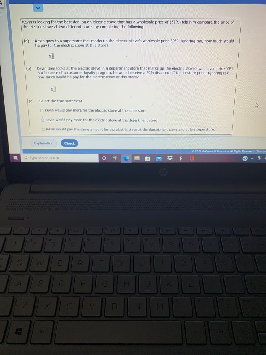 Kevin is looking for the best deal on an electric stove that has a wholesale price of $519. Help him compare the price of
the electric stove at two different stores by completing the following.
Kevin goes to a superstore that marks up the electric stove's wholesale price 30%. Ignoring tax, how much would
he pay for the electric stove at this store?
(a)
|(b)
Kevin then looks at the electric stove in a department store that marks up the electric stove's wholesale price 50%.
But because of a customer loyalty program, he would receive a 20% discount off the in-store price. Ignoring tax,
how much would he pay for the electric stove at this store?
(c)
Select the true statement.
O Kevin would pay more for the electric stove at the superstore.
O Kevin would pay more for the electric stove at the department store.
O Kevin would pay the same amount for the electric stove at the department store and at the superstore.
Explanation
Check
O 2021 McGraw-Hill Education. All Rights Reserved. Terms o
P Type here to search
144
144
23
24
%6
3.
R
T
Y.
D
M
3!t
