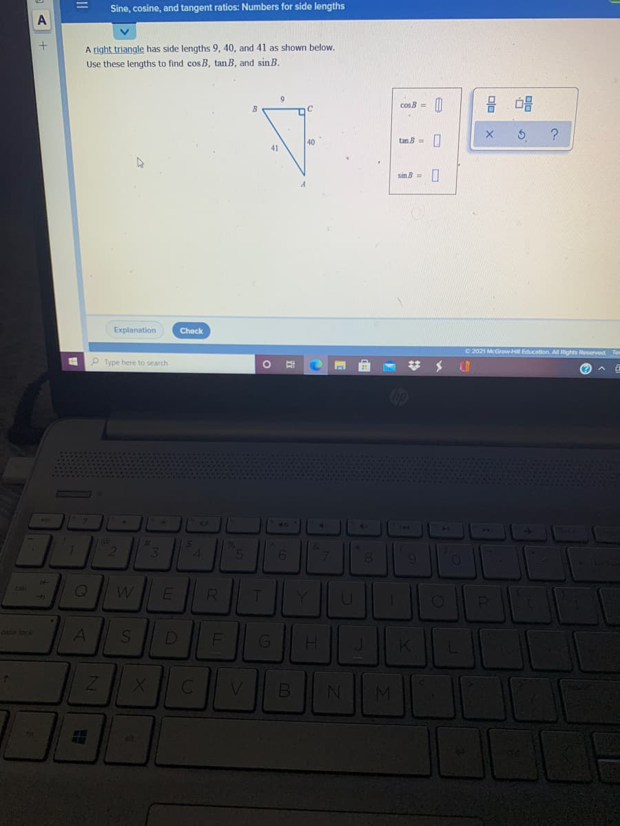 Sine, cosine, and tangent ratios: Numbers for side lengths
A right triangle has side lengths 9, 40, and 41 as shown below.
Use these lengths to find cosB, tan B, and sin B.
9.
cos B =
B
40
tan B =
41
sin B = O
Explanation
Check
O 2021 McGraw-Hill Education. All Rights Reserved. Tem
O Type here to search
Cip
2.
36
40
144
144
%23
35
&
7
8
14
tab
Y
caps lock
G
H.
J.
alt
oln
II
