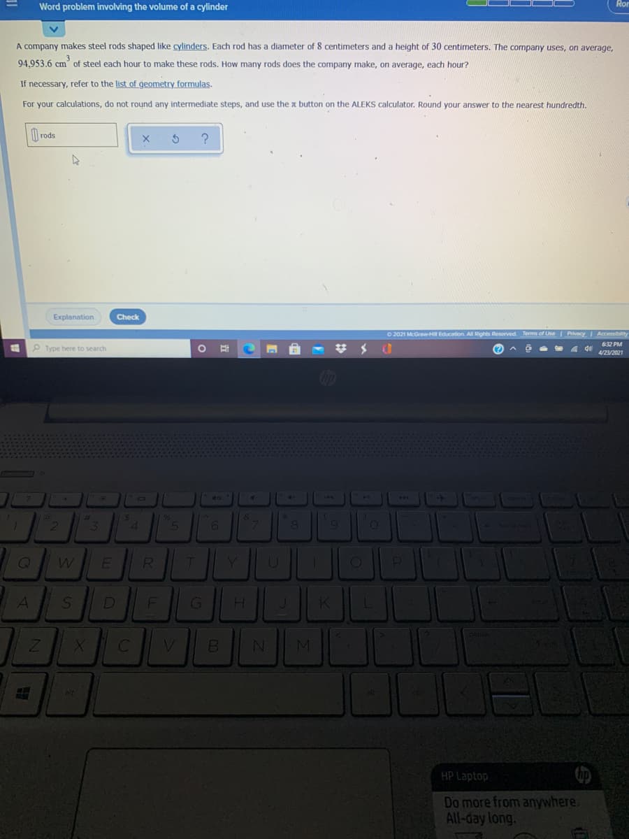 Word problem involving the volume of a cylinder
A company makes steel rods shaped like cylinders. Each rod has a diameter of 8 centimeters and a height of 30 centimeters. The company uses, on average,
94.953.6 cm of steel each hour to make these rods. How many rods does the company make, on average, each hour?
If necessary, refer to the list of geometry formulas.
For your calculations, do not round any intermediate steps, and use the a button on the ALEKS calculator. Round your answer to the nearest hundredth.
rods
Explanation
Check
O 2021 McGraw-H Education. All Rights Reserved. Terms of Use Privacy I Accessibility
632 PM
Type here to search
%23
(?
4/23/2021
%23
&
3
RI
D
alt
HP Laptop
Do more from anywhere.
All-day long.
