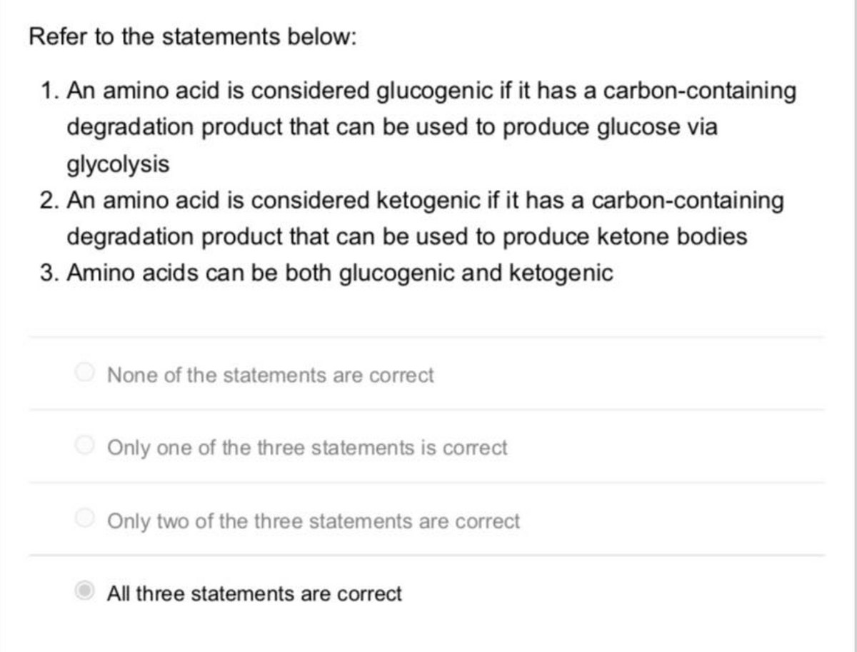 Refer to the statements below:
1. An amino acid is considered glucogenic if it has a carbon-containing
degradation product that can be used to produce glucose via
glycolysis
2. An amino acid is considered ketogenic if it has a carbon-containing
degradation product that can be used to produce ketone bodies
3. Amino acids can be both glucogenic and ketogenic
None of the statements are correct
Only one of the three statements is correct
Only two of the three statements are correct
All three statements are correct
