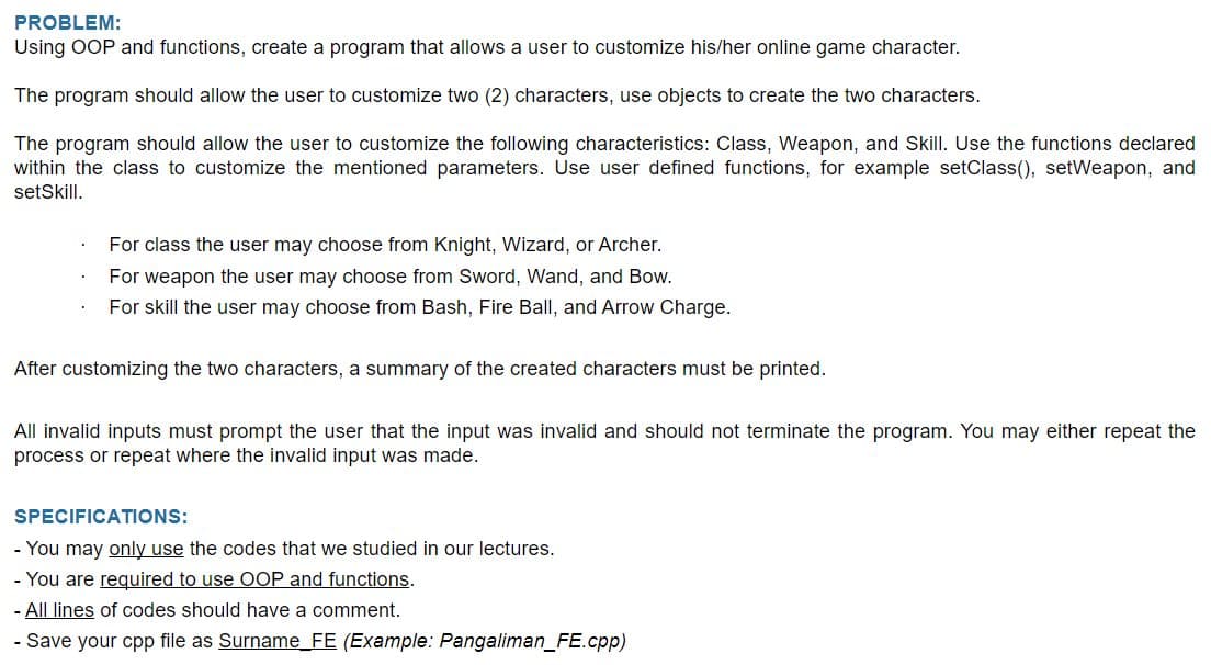 PROBLEM:
Using OOP and functions, create a program that allows a user to customize his/her online game character.
The program should allow the user to customize two (2) characters, use objects to create the two characters.
The program should allow the user to customize the following characteristics: Class, Weapon, and Skill. Use the functions declared
within the class to customize the mentioned parameters. Use user defined functions, for example setClass(), setWeapon, and
setSkill.
For class the user may choose from Knight, Wizard, or Archer.
For weapon the user may choose from Sword, Wand, and Bow.
For skill the user may choose from Bash, Fire Ball, and Arrow Charge.
After customizing the two characters, a summary of the created characters must be printed.
All invalid inputs must prompt the user that the input was invalid and should not terminate the program. You may either repeat the
process or repeat where the invalid input was made.
SPECIFICATIONS:
- You may only use the codes that we studied in our lectures.
- You are required to use OOP and functions.
- All lines of codes should have a comment.
- Save your cpp file as Surname_FE (Example: Pangaliman_FE.cpp)