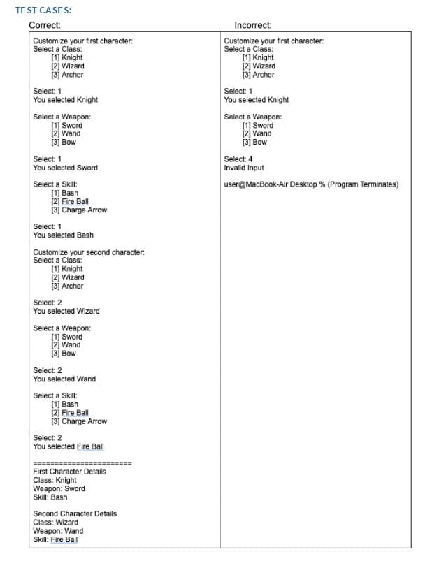 TEST CASES:
Correct:
Customize your first character:
Select a Class:
[1] Knight
[2] Wizard
[3] Archer
Select: 1
You selected Knight
Select a Weapon:
[1] Sword
[2] Wand
[3] Bow
Select: 1
You selected Sword
Select a Skill:
Select: 1
You selected Bash
Customize your second character:
Select a Class:
[1] Knight
[2] Wizard
[3] Archer
Select: 2
You selected Wizard
Select a Weapon:
[1] Sword
[2] Wand
[3] Bow
Select: 2
You selected Wand
Select a Skill:
[1] Bash
[2]
Fire Ball
[3] Charge Arrow
Select: 2
You selected Fire Ball
First Character Details
Class: Knight
Weapon: Sword
Skill: Bash
Second Character Details
Class: Wizard
Weapon: Wand
Skill: Fire Ball
[1] Bash
[2] Fire Ball
[3] Charge Arrow
Incorrect:
Customize your first character:
Select a Class:
[1] Knight
[2] Wizard
[3] Archer
Select: 1
You selected Knight
Select a Weapon:
[1] Sword
[2] Wand
[3] Bow
Select: 4
Invalid Input
user@MacBook-Air Desktop % (Program Terminates)