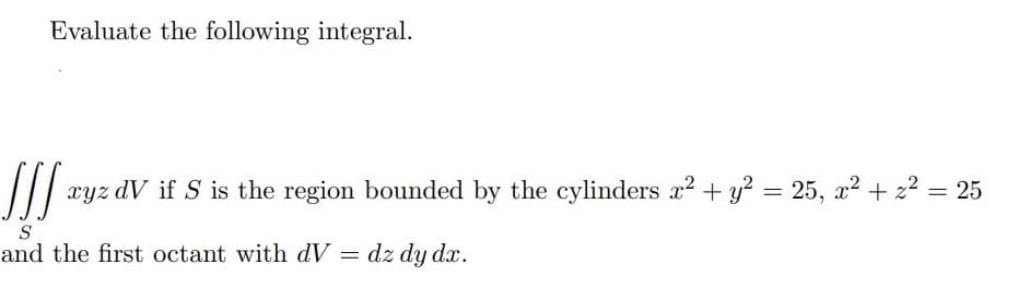 Evaluate the following integral.
xyz dV if S is the region bounded by the cylinders x² + y² = 25, x² + z² = 25
S
and the first octant with dV = dz dy dx.