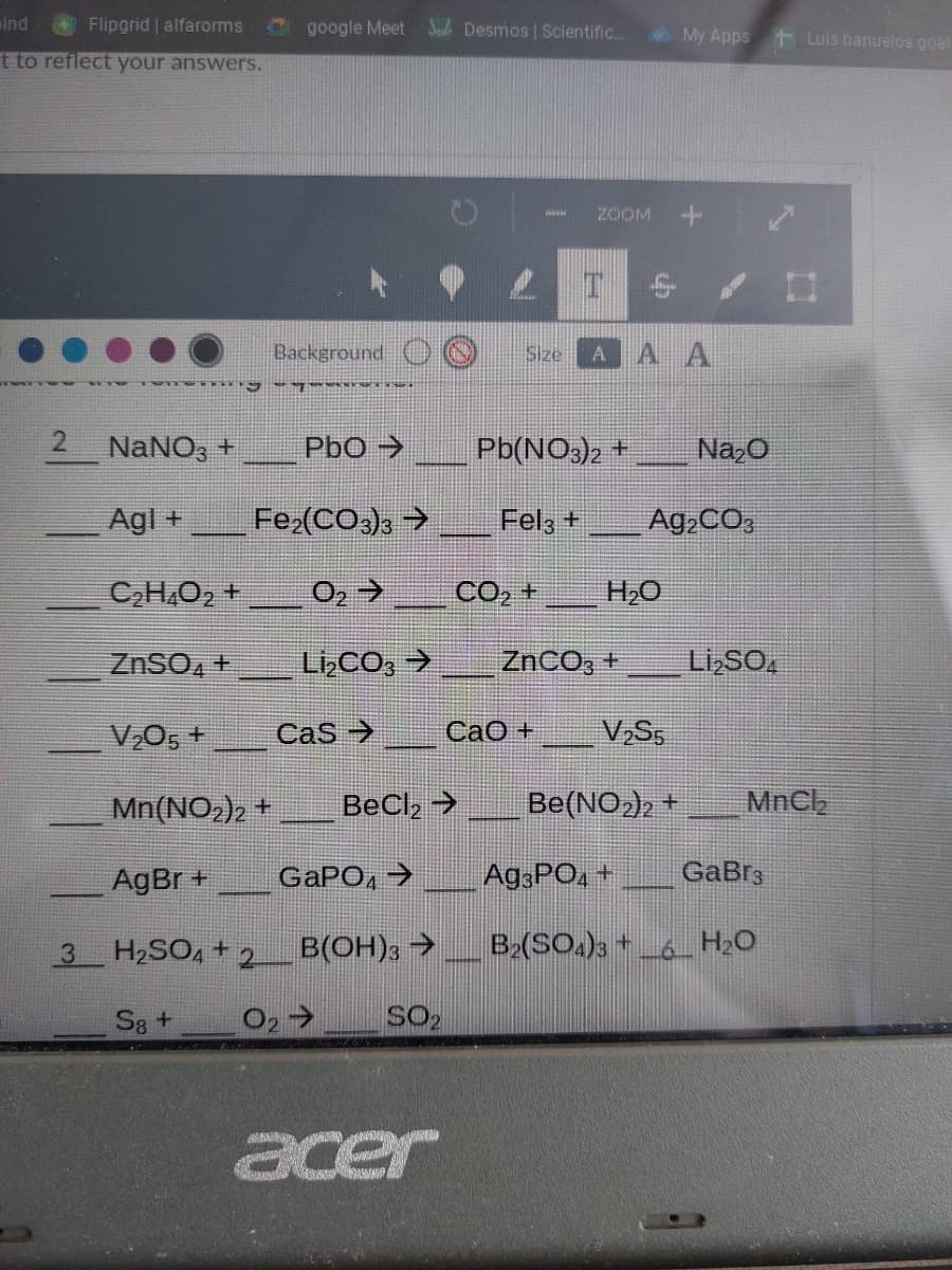 ind
Flipgrid | alfarorms
google Meet Joh Desmos | Scientific..
My Apps t Luis banuelos goal
t to reflect your answers.
ZOOM
Background O
Size
AAA
2 NaNO3 +
PbO >
Pb(NO3)2 +
Na,0
Agl +
Fe (CO,), →
Fel3 +
Ag,CO,
CH.O2 +
CO, +
H2O
ZnSO, +
LizCO, >
ZNCO, +
Li SO.
V,O5 +
Cas >
CaO +
V,S5
Mn(NO2)2 +
BeCl2 >
Be(NO)2 +
MnCh
AgBr +
GAPO, →
Ag PO, +
GaBrs
H2SO, +2
B(OH)3 →
B2(SO.)3 * _6_ H20
S8 +
O2>
SO2
acer
