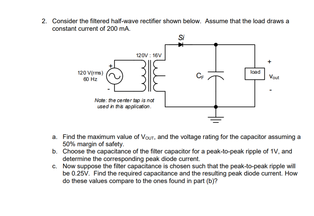 2. Consider the filtered half-wave rectifier shown below. Assume that the load draws a
constant current of 200 mA.
Si
120V : 16V
+
120 V(rms)
load
Vout
60 Hz
Note: the center tap is not
used in this application.
a. Find the maximum value of VoUT, and the voltage rating for the capacitor assuming a
50% margin of safety.
b. Choose the capacitance of the filter capacitor for a peak-to-peak ripple of 1V, and
determine the corresponding peak diode current.
c. Now suppose the filter capacitance is chosen such that the peak-to-peak ripple will
be 0.25V. Find the required capacitance and the resulting peak diode current. How
do these values compare to the ones found in part (b)?
