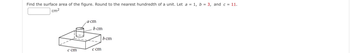 Find the surface area of the figure. Round to the nearest hundredth of a unit. Let a = 1, b = 3, and c = 11.
cm²
c cm
a cm
b cm
c cm
bcm