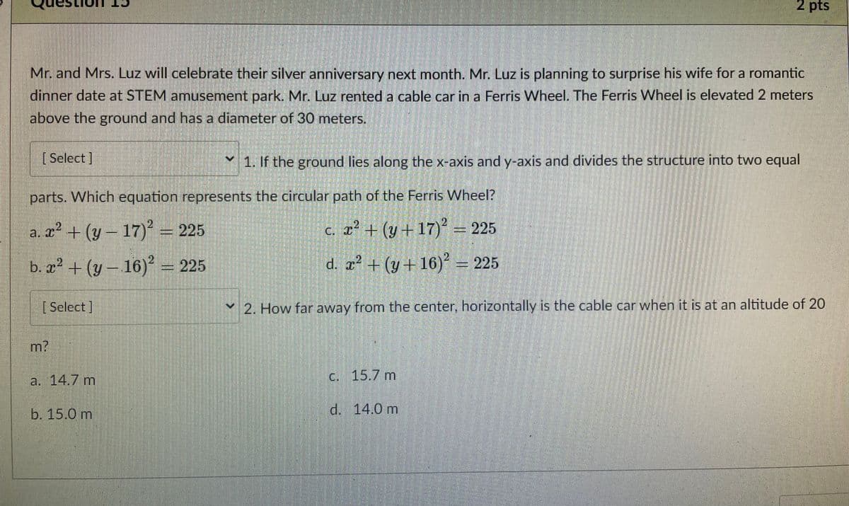 2 pts
Mr. and Mrs. Luz will celebrate their silver anniversary next month. Mr. Luz is planning to surprise his wife for a romantic
dinner date at STEM amusement park. Mr. Luz rented a cable car in a Ferris Wheel. The Ferris Wheel is elevated 2 meters
above the ground and has a diameter of 30 meters.
[ Select]
1. If the ground lies along the x-axis and y-axis and divides the structure into two equal
parts. Which equation represents the circular path of the Ferris Wheel?
2.
a. x² + (y – 17)² = 225
C. x² + (y + 17) = 225
x² + (y – 16) = 225
d. æ² + (y+ 16)² = 225
[Select]
2. How far away from the center, horizontally is the cable car when it is at an altitude of 20
m?
la. 14.7 m
C. 15.7 m
b. 15.0 m
d. 14.0 m
